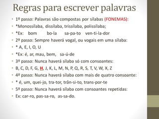 Regras para escrever palavras
• 1º passo: Palavras são compostas por sílabas (FONEMAS):
• *Monossílaba, dissílaba, trissílaba, polissílaba;
• *Ex: bom bo-la sa-pa-to ven-ti-la-dor
• 2º passo: Sempre haverá vogal, ou vogais em uma sílaba:
• * A, E, I, O, U
• *Ex: é, ar, mau, bem, sa-ú-de
• 3º passo: Nunca haverá sílaba só com consoantes:
• B, C, D, F, G, H, J, K, L, M, N, P, Q, R, S, T, V, W, X, Z
• 4º passo: Nunca haverá sílaba com mais de quatro consoante:
• * é, um, quei-jo, tra-tor, trân-si-to, trans-por-te
• 5º passo: Nunca haverá sílaba com consoantes repetidas:
• Ex: car-ro, pas-sa-ro, as-sa-do.
 