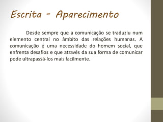 Escrita - Aparecimento
Desde sempre que a comunicação se traduziu num
elemento central no âmbito das relações humanas. A
comunicação é uma necessidade do homem social, que
enfrenta desafios e que através da sua forma de comunicar
pode ultrapassá-los mais facilmente.
 