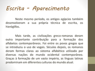 Escrita - Aparecimento
Neste mesmo período, os antigos egípcios também
desenvolveram a sua própria técnica de escrita, os
hieróglifos.
Mais tarde, as civilizações greco-romanas deram
outra importante contribuição para a formação dos
alfabetos contemporâneos. Foi entre os povos gregos que
se introduziu o uso de vogais. Séculos depois, os romanos
deram formas claras ao sistema alfabético utilizado por
diversas nações do mundo ocidental contemporâneo.
Graças à formação de um vasto império, as línguas latinas
predominam em diferentes culturas do mundo atual.
 