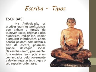 Escrita - Tipos
ESCRIBAS
Na Antiguidade, os
escribas eram os profissionais
que tinham a função de
escrever textos, registar dados
numéricos, redigir leis, copiar
e arquivar informações. Como
poucas pessoas dominavam a
arte da escrita, possuíam
grande destaque social.
Os escribas eram, geralmente,
funcionários reais, pois eram
comandados pelo governante
e deviam registar tudo o que o
seu superior ordenasse.
 