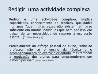 Redigir: uma actividade complexa    Redigir é uma actividade complexa. Implica capacidades, conhecimento de técnicas, qualidades humanas “que muitas vezes não existem em grau suficiente em muitos indivíduos que nem por isso vão deixar de ter necessidade de recorrer à expressão escrita(…)” (Silva, 1983, p.6)    Paralelamente ao esforço pessoal do aluno, “cabe ao professor não só o ensino da técnica e o acompanhamento do exercício orientado, mas também a motivação dos alunos para empreenderem um esforço pessoal” (Sousa Lima, 2007) 