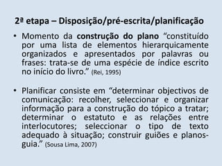 2ª etapa – Disposição/pré-escrita/planificaçãoMomento da construção do plano “constituído por uma lista de elementos hierarquicamente organizados e apresentados por palavras ou frases: trata-se de uma espécie de índice escrito no início do livro.” (Rei, 1995)Planificar consiste em “determinar objectivos de comunicação: recolher, seleccionar e organizar informação para a construção do tópico a tratar; determinar o estatuto e as relações entre interlocutores; seleccionar o tipo de texto adequado à situação; construir guiões e planos-guia.” (Sousa Lima, 2007)