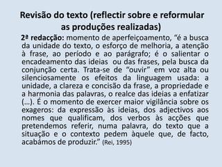 Revisão do texto (reflectir sobre e reformular as produções realizadas)    2ª redacção: momento de aperfeiçoamento, “é a busca da unidade do texto, o esforço de melhoria, a atenção à frase, ao período e ao parágrafo; é o salientar o encadeamento das ideias  ou das frases, pela busca da conjunção certa. Trata-se de “ouvir” em voz alta ou silenciosamente os efeitos da linguagem usada: a unidade, a clareza e concisão da frase, a propriedade e a harmonia das palavras, o realce das ideias a enfatizar (…). É o momento de exercer maior vigilância sobre os exageros: da expressão às ideias, dos adjectivos aos nomes que qualificam, dos verbos às acções que pretendemos referir, numa palavra, do texto que a situação e o contexto pedem àquele que, de facto, acabámos de produzir.” (Rei, 1995)