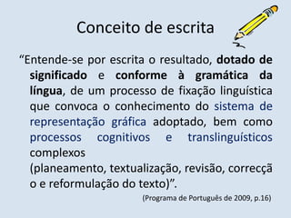 Conceito de escrita“Entende-se por escrita o resultado, dotado de significado e conforme à gramática da língua, de um processo de fixação linguística que convoca o conhecimento do sistema de representação gráfica adoptado, bem como processos cognitivos e translinguísticoscomplexos (planeamento, textualização, revisão, correcção e reformulação do texto)”.                                                                    (Programa de Português de 2009, p.16)