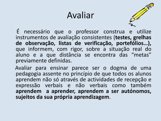 Avaliar     É necessário que o professor construa e utilize instrumentos de avaliação consistentes (testes, grelhas de observação, listas de verificação, portefólios…), que informem, com rigor, sobre a situação real do aluno e a que distância se encontra das “metas” previamente definidas.    Avaliar para ensinar parece ser o dogma de uma pedagogia assente no princípio de que todos os alunos aprendem não só através de actividades de recepção e expressão verbais e não verbais como também aprendem  a aprender, aprendem a ser autónomos, sujeitos da sua própria aprendizagem.