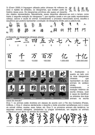 3) (Enem 2008) A linguagem utilizada pelos chineses há milhares de
anos é repleta de símbolos, os ideogramas, que revelam parte da
história desse povo. Os ideogramas primitivos são quase um desenho
dos objetos representados. Naturalmente, esses desenhos alteraram-se com o tempo, como
ilustra a seguinte evolução do ideograma , que significa cavalo e em que estão representados
cabeça, cascos e cauda do animal. Considerando o processo mencionado acima, escolha a
sequência que poderia representar a evolução do ideograma chinês para a palavra luta.
a)
b)
c)
d)
4) Desenhe os ideogramas chineses abaixo:
1 2 3 4 5 6 7 8 9 10
100 1.000 10.000 100.000 1.000.000 1.000.000.000
5) Analisando o
quadro ao lado com
os doze ideogramas
chineses que
representam os doze
animais do zodíaco
chinês, e
considerando a
evolução histórica da
escrita chinesa, você
é capaz de identificar
os símbolos dos doze
animais na escrita
ossos de óraculo?
Dica 1: os animais estão divididos em classes de acordo com o Filo dos Cordados (Peixes,
Anfíbios...). Dica 2: observe atentamente o desenho e tente encontrar semelhanças com o corpo
do animal: chifres, caudas, asas, listras, etc. Dica 3: os primeiros animais são lendários, os
seguintes animais selvagens, predadores ou pragas domésticas, em seguida os animais
domésticos e por último os animais de estimação.
_______ ______ ______ _______ ______ ______ ______ ______ ______ _____ _____ _____
 
