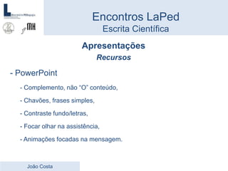 Apresentações
Recursos
- PowerPoint
- Complemento, não “O” conteúdo,
- Chavões, frases simples,
- Contraste fundo/letras,
- Focar olhar na assistência,
- Animações focadas na mensagem.
Encontros LaPed
Escrita Científica
João Costa
 