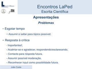 Apresentações
Problemas
- Esgotar tempo
- Assumir e saltar para tópico possível;
- Resposta à crítica
- Importantes!,
- Acalmar-se e agradecer, respondendo/esclarecendo,
- Contacto para resposta futura,
- Assumir possível moderação,
- Reconhecer input como possibilidade futura.
Encontros LaPed
Escrita Científica
João Costa
 