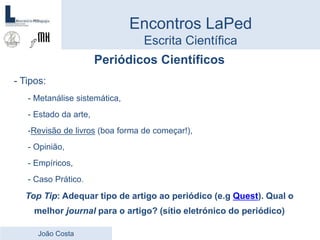 Periódicos Científicos
- Tipos:
- Metanálise sistemática,
- Estado da arte,
-Revisão de livros (boa forma de começar!),
- Opinião,
- Empíricos,
- Caso Prático.
Top Tip: Adequar tipo de artigo ao periódico (e.g Quest). Qual o
melhor journal para o artigo? (sítio eletrónico do periódico)
Encontros LaPed
Escrita Científica
João Costa
 