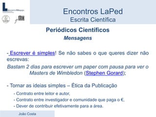 Periódicos Científicos
Mensagens
- Escrever é simples! Se não sabes o que queres dizer não
escrevas:
Bastam 2 dias para escrever um paper com pausa para ver o
Masters de Wimbledon (Stephen Gorard);
- Tornar as ideias simples – Ética da Publicação
- Contrato entre leitor e autor,
- Contrato entre investigador e comunidade que paga o €,
- Dever de contribuir efetivamente para a área.
Encontros LaPed
Escrita Científica
João Costa
 