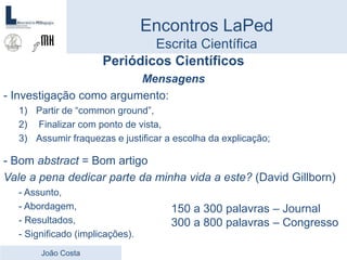 Encontros LaPed
Escrita Científica
Periódicos Científicos
Mensagens
- Investigação como argumento:
1) Partir de “common ground”,
2) Finalizar com ponto de vista,
3) Assumir fraquezas e justificar a escolha da explicação;
- Bom abstract = Bom artigo
Vale a pena dedicar parte da minha vida a este? (David Gillborn)
- Assunto,
- Abordagem,
- Resultados,
- Significado (implicações).
João Costa
150 a 300 palavras – Journal
300 a 800 palavras – Congresso
 
