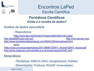 Periódicos Científicos
Então e a recolha de dados?
Análise de dados secundária
- Repositórios
(http://www.apa.org/research/responsible/data-links.aspx;
http://pisa2009.acer.edu.au/; http://rms.iea-dpc.org/;
http://www.secondarydataanalysis.com/SDA%20International.htm)
Apoio
(http://r2ed.unl.edu/presentations/2011/RMS/120911_Koziol/120911_Koziol.pdf;
http://srmo.sagepub.com/view/the-a-z-of-social-research/n97.xml)
Metanálises
- Periódicos: EBSCO, ERIC, GoogleScholar, PubMed
- Dissertações: ProQuest, RCAAP, Universidades
Encontros LaPed
Escrita Científica
João Costa
 