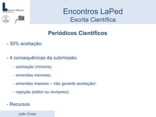 Periódicos Científicos
- 30% aceitação;
- 4 consequências da submissão:
- aceitação (minoria),
- emendas menores,
- emendas maiores – não garante aceitação!,
- rejeição (editor ou revisores);
- Recursos
Encontros LaPed
Escrita Científica
João Costa
 