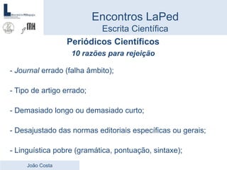 Periódicos Científicos
10 razões para rejeição
- Journal errado (falha âmbito);
- Tipo de artigo errado;
- Demasiado longo ou demasiado curto;
- Desajustado das normas editoriais específicas ou gerais;
- Linguística pobre (gramática, pontuação, sintaxe);
Encontros LaPed
Escrita Científica
João Costa
 