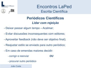 Periódicos Científicos
Lidar com rejeição
- Deixar passar algum tempo – Acalmar;
- Evitar discussões inconsequentes com editores;
- Aproveitar feedback (não deve ser objetivo final);
- Reajustar estilo se enviado para outro periódico;
- Em caso de emendas maiores decidir:
- corrigir e reenviar OU
- procurar outro periódico
Encontros LaPed
Escrita Científica
João Costa
 