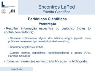 Periódicos Científicos
Preparação
- Recolher informação específica do periódico (notes to
contributors/authors):
- Observar criticamente alguns dos últimos artigos (quanto mais
próximos do mesmo tipo de estudo/trabalho melhor),
- Confirmar objetivos e âmbito,
- Cumprir normas específicas (periódico/editora) e gerais (APA,
Harvard, Chicago);
- Todas as referências em texto identificadas na bibliografia;
Encontros LaPed
Escrita Científica
João Costa
 
