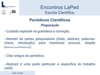 Periódicos Científicos
Preparação
- Cuidado especial na gramática e correção;
- Atender às partes pesquisáveis (título, abstract, palavras-
chave, introdução) para maximizar procura, citação
(www.eric.comtheasurus);
- Citar artigos do periódico;
- Abstract é uma parte particular e específica do trabalho
(skill);
Encontros LaPed
Escrita Científica
João Costa
 