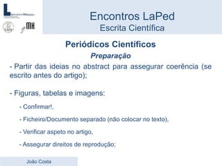 Periódicos Científicos
Preparação
- Partir das ideias no abstract para assegurar coerência (se
escrito antes do artigo);
- Figuras, tabelas e imagens:
- Confirmar!,
- Ficheiro/Documento separado (não colocar no texto),
- Verificar aspeto no artigo,
- Assegurar direitos de reprodução;
Encontros LaPed
Escrita Científica
João Costa
 
