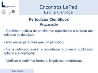 Periódicos Científicos
Preparação
- Confirmar política de partilha em repositórios e solicitar aos
editores se desejado;
- Não enviar para mais que um periódico;
- Se já publicado avisar e reconhecer a primeira publicação
(plágio e autoplágio);
- Verificar e confirmar formato, linguística, referências...
Encontros LaPed
Escrita Científica
João Costa
 
