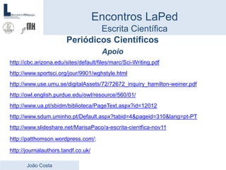 Periódicos Científicos
Apoio
http://cbc.arizona.edu/sites/default/files/marc/Sci-Writing.pdf
http://www.sportsci.org/jour/9901/wghstyle.html
http://www.use.umu.se/digitalAssets/72/72672_inquiry_hamilton-weiner.pdf
http://owl.english.purdue.edu/owl/resource/560/01/
http://www.ua.pt/sbidm/biblioteca/PageText.aspx?id=12012
http://www.sdum.uminho.pt/Default.aspx?tabid=4&pageid=310&lang=pt-PT
http://www.slideshare.net/MarisaPaco/a-escrita-cientfica-nov11
http://patthomson.wordpress.com/;
http://journalauthors.tandf.co.uk/
Encontros LaPed
Escrita Científica
João Costa
 