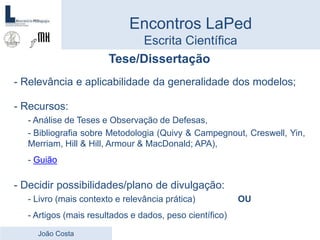 Tese/Dissertação
- Relevância e aplicabilidade da generalidade dos modelos;
- Recursos:
- Análise de Teses e Observação de Defesas,
- Bibliografia sobre Metodologia (Quivy & Campegnout, Creswell, Yin,
Merriam, Hill & Hill, Armour & MacDonald; APA),
- Guião
- Decidir possibilidades/plano de divulgação:
- Livro (mais contexto e relevância prática) OU
- Artigos (mais resultados e dados, peso científico)
Encontros LaPed
Escrita Científica
João Costa
 