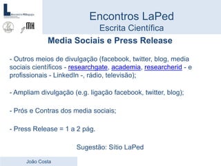 Media Sociais e Press Release
- Outros meios de divulgação (facebook, twitter, blog, media
sociais científicos - researchgate, academia, researcherid - e
profissionais - LinkedIn -, rádio, televisão);
- Ampliam divulgação (e.g. ligação facebook, twitter, blog);
- Prós e Contras dos media sociais;
- Press Release = 1 a 2 pág.
Sugestão: Sítio LaPed
Encontros LaPed
Escrita Científica
João Costa
 
