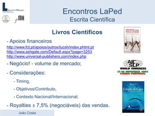 Livros Científicos
- Apoios financeiros
http://www.fct.pt/apoios/outros/tucsh/index.phtml.pt
http://www.ashgate.com/Default.aspx?page=3253
http://www.universal-publishers.com/index.php
- Negócio! - volume de mercado;
- Considerações:
- Timing,
- Objetivos/Contributo,
- Contexto Nacional/Internacional;
- Royalties ± 7,5% (negociáveis) das vendas.
Encontros LaPed
Escrita Científica
João Costa
 