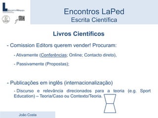 Livros Científicos
- Comission Editors querem vender! Procuram:
- Ativamente (Conferências; Online; Contacto direto),
- Passivamente (Propostas);
- Publicações em inglês (internacionalização)
- Discurso e relevância direcionados para a teoria (e.g. Sport
Education) – Teoria/Caso ou Contexto/Teoria.
Encontros LaPed
Escrita Científica
João Costa
 