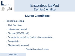 Livros Científicos
- Propostas (4pág.)
- Título/subtítulo,
- Leitor-alvo e mercado,
- Sinopse (300-500 pal.),
- Proposta de conteúdos (índice + breve sumário),
- Competição,
- Planeamento temporal.
Possível capítulo à parte
Encontros LaPed
Escrita Científica
João Costa
 