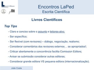 Livros Científicos
Top Tips
- Claro e conciso sobre o assunto e leitores-alvo;
- Ser específico;
- Ser flexível (com revisores) – diálogo, negociação, realismo;
- Considerar comentários dos revisores externos… se apropriados!;
- Criticar abertamente a concorrência facilita Comission Editors;
- Avisar se submissão considerar outras editoras;
- Considerar grande editora VS pequena editora (internacionalização).
Encontros LaPed
Escrita Científica
João Costa
 