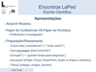Apresentações
- Assumir Receios;
- Paper de Conferência VS Paper de Periódico
- Publicidade à investigação!;
- Preparação/Planeamento
- O que sabe a assistência? ( = “onde cortar?”),
- Que mensagem quero transmitir?,
- Duração? ( = “guardar tempo para perguntas”),
- Recursos? (Poster, Prezzi, PowerPoint, Guião ou Paper e Handout),
- Treinar (colegas, amigos, sozinho).
Encontros LaPed
Escrita Científica
João Costa
 