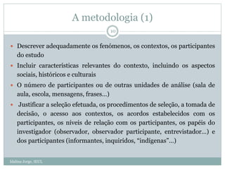 A metodologia (1)
Idalina Jorge, IEUL
10
 Descrever adequadamente os fenómenos, os contextos, os participantes
do estudo
 Incluir características relevantes do contexto, incluindo os aspectos
sociais, históricos e culturais
 O número de participantes ou de outras unidades de análise (sala de
aula, escola, mensagens, frases…)
 Justificar a seleção efetuada, os procedimentos de seleção, a tomada de
decisão, o acesso aos contextos, os acordos estabelecidos com os
participantes, os níveis de relação com os participantes, os papéis do
investigador (observador, observador participante, entrevistador…) e
dos participantes (informantes, inquiridos, “indígenas”…)
 