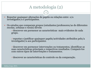 A metodologia (2)
Idalina Jorge, IEUL
11
 Reportar quaisquer alterações de papéis ou relações entre o/a
investigador/a e participantes.
 Os estudos que comparam grupos (estudantes/professores/as de diferentes
escolas, urbanas e rurais) devem
descrever em pormenor as características mais evidentes de cada
grupo.
reportar e justificar quaisquer papéis/actividades atribuídos pelo/a
investigador/a aos participantes.
descrever em pormenor intervenções ou tratamentos, identificar as
suas características principais e respectivos resultados. Compará-los
com outros tipos de intervenções e tratamentos.
descrever as características do controlo ou da comparação.
 