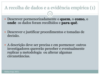 A recolha de dados e a evidência empírica (1)
Idalina Jorge, IEUL
12
 Descrever pormenorizadamente o quem, o como, o
onde os dados foram recolhidos e para quê.
 Descrever e justificar procedimentos e tomadas de
decisão.
 A descrição deve ser precisa e em pormenor: outros
investigadores quererão perceber e eventualmente
replicar a metodologia ou alterar algumas
circunstâncias.
 