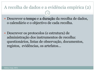 A recolha de dados e a evidência empírica (2)
Idalina Jorge, IEUL
13
 Descrever o tempo e a duração da recolha de dados,
o calendário e o objectivo de cada recolha.
 Descrever os protocolos (e estrutura) de
administração dos instrumentos de recolha:
questionários, listas de observação, documentos,
registos, evidências, os artefatos…
 