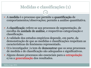 Medidas e classificações (1)
Idalina Jorge, IEUL
14
 A medida é o processo que permite a quantificação de
comportamentos/observações; permite a análise quantitativa.
 A classificação refere-se aos processos de segmentação, de
escolha da unidade de análise, e respectivas categorização e
classificação.
 A validade dos estudos empíricos depende, em parte, da
demonstração de que as medidas e classificações respeitam as
características do fenómeno representado.
 O/a investigador /a tem de demonstrar que os seus processos
de medida e de classificação são adequados e significativos.
 Alguns desses processos são essenciais para a extrapolação
e/ou a generalização dos resultados.
 