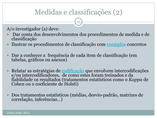Medidas e classificações (2)
Idalina Jorge, IEUL
15
A/o investigador (a) deve:
 Dar conta dos desenvolvimentos dos procedimentos de medida e de
classificação
 Ilustrar os procedimentos de classificação com exemplos concretos
 Dar a conhecer a frequência de cada item de classificação (em
tabelas, gráficos ou anexos)
 Relatar as estratégias de codificação que envolvem intercodificações
e/ou intercodificadores, de como estes foram treinados e da
fiabilidade os resultados (tratamentos estatísticos como o Kappa de
Cohen ou o coeficiente de Holsti)
 Dos tratamentos estatísticos (médias, desvio-padrão, matrizes de
correlação, inferências…)
 