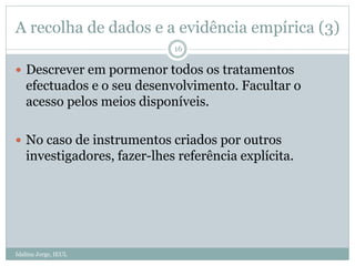 A recolha de dados e a evidência empírica (3)
Idalina Jorge, IEUL
16
 Descrever em pormenor todos os tratamentos
efectuados e o seu desenvolvimento. Facultar o
acesso pelos meios disponíveis.
 No caso de instrumentos criados por outros
investigadores, fazer-lhes referência explícita.
 