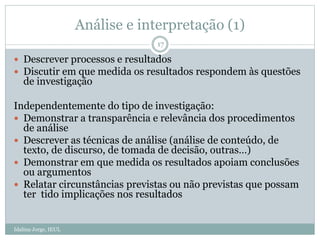 Análise e interpretação (1)
Idalina Jorge, IEUL
17
 Descrever processos e resultados
 Discutir em que medida os resultados respondem às questões
de investigação
Independentemente do tipo de investigação:
 Demonstrar a transparência e relevância dos procedimentos
de análise
 Descrever as técnicas de análise (análise de conteúdo, de
texto, de discurso, de tomada de decisão, outras…)
 Demonstrar em que medida os resultados apoiam conclusões
ou argumentos
 Relatar circunstâncias previstas ou não previstas que possam
ter tido implicações nos resultados
 