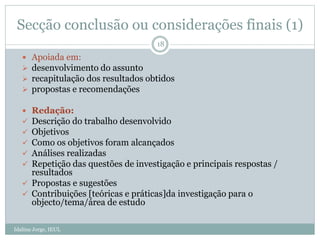 Secção conclusão ou considerações finais (1)
 Apoiada em:
 desenvolvimento do assunto
 recapitulação dos resultados obtidos
 propostas e recomendações
 Redação:
 Descrição do trabalho desenvolvido
 Objetivos
 Como os objetivos foram alcançados
 Análises realizadas
 Repetição das questões de investigação e principais respostas /
resultados
 Propostas e sugestões
 Contribuições [teóricas e práticas]da investigação para o
objecto/tema/área de estudo
18
Idalina Jorge, IEUL
 