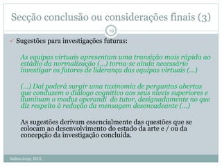 Secção conclusão ou considerações finais (3)
Idalina Jorge, IEUL
19
 Sugestões para investigações futuras:
As equipas virtuais apresentam uma transição mais rápida ao
estádio da normalização (…) torna-se ainda necessário
investigar os fatores de liderança das equipas virtuais (…)
(…) Daí poderá surgir uma taxinomia de perguntas abertas
que conduzem o diálogo cognitivo aos seus níveis superiores e
iluminam o modus operandi do tutor, designadamente no que
diz respeito à redação da mensagem desencadeante (…)
As sugestões derivam essencialmente das questões que se
colocam ao desenvolvimento do estado da arte e / ou da
concepção da investigação concluída.
 