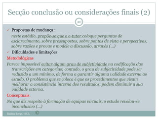Secção conclusão ou considerações finais (2)
Idalina Jorge, IEUL
20
 Propostas de mudança :
neste estádio, propõe-se que o e-tutor coloque perguntas de
esclarecimento, sobre pressupostos, sobre pontos de vista e perspectivas,
sobre razões e provas e modele a discussão, através (…)
 Dificuldades e limitações
Metodológicas
Parece impossível evitar algum grau de subjetividade na codificação das
transcrições em categorias; contudo, o grau de subjetividade pode ser
reduzido a um mínimo, de forma a garantir alguma validade externa ao
estudo. O problema que se coloca é que os procedimentos que visam
melhorar a consistência interna dos resultados, podem diminuir a sua
validade externa.
Conceptuais
No que diz respeito à formação de equipas virtuais, o estudo revelou-se
inconclusivo (…)
©
 