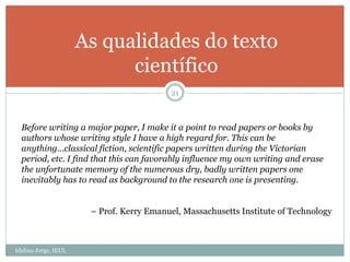 Idalina Jorge, IEUL
21
As qualidades do texto
científico
Before writing a major paper, I make it a point to read papers or books by
authors whose writing style I have a high regard for. This can be
anything…classical fiction, scientific papers written during the Victorian
period, etc. I find that this can favorably influence my own writing and erase
the unfortunate memory of the numerous dry, badly written papers one
inevitably has to read as background to the research one is presenting.
– Prof. Kerry Emanuel, Massachusetts Institute of Technology
 