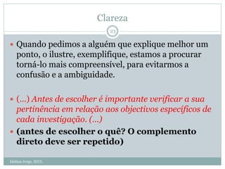 Clareza
 Quando pedimos a alguém que explique melhor um
ponto, o ilustre, exemplifique, estamos a procurar
torná-lo mais compreensível, para evitarmos a
confusão e a ambiguidade.
 (…) Antes de escolher é importante verificar a sua
pertinência em relação aos objectivos específicos de
cada investigação. (…)
 (antes de escolher o quê? O complemento
direto deve ser repetido)
23
Idalina Jorge, IEUL
 