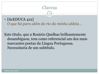 Clareza
Idalina Jorge, IEUL
24
 [ticEDUCA 412]
O que há para além do rio da minha aldeia…
Este título, que a Rosário Quelhas brilhantemente
desambiguou, tem como referencial um dos mais
marcantes poetas da Língua Portuguesa.
Necessitaria de um subtítulo.
 