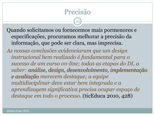 Precisão
Quando solicitamos ou fornecemos mais pormenores e
especificações, procuramos melhorar a precisão da
informação, que pode ser clara, mas imprecisa.
As nossas conclusões evidenciaram que um design
instrucional bem realizado é fundamental para o
sucesso de um curso on-line; todas as etapas do DI, a
saber: análise, design, desenvolvimento, implementação
e avaliação merecem destaque; a equipe
multidisciplinar deve estar bem integrada e a
aprendizagem significativa precisa ocupar espaço de
destaque em todo o processo. (ticEduca 2010, 428)
25
Idalina Jorge, IEUL
 