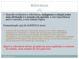 Relevância
 Quando avaliamos a relevância, indagamos a relação entre
uma afirmação e o assunto em questão, a sua importância
para o assunto, a sua relação lógica.
Comunicação 423 do ticEDUCA 2010:
A (nome de instituição), instituição pioneira no ensino superior a
distância em Portugal, ao longo dos seus 20 anos tem contribuído
significativamente para a formação de adultos a nível superior,
tornando-se, no ano lectivo 2008-2009, a primeira e única universidade
(pública) em Portugal a leccionar todos os seus cursos (de graduação e
pós-graduação) em regime de e-learning, (…)
Qual é a relevância destas 56 palavras para explicitar o contexto
do estudo, num resumo de 197 palavras?
26
Idalina Jorge, IEUL
 