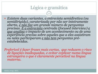 Lógica e gramática
 Existem duas variantes, a entrevista semidiretiva (ou
semidirigida), caraterizada por não ser inteiramente
aberta, e não faz um grande número de perguntas
precisas. E a entrevista centrada (focused interview) e
que analisa o impacto de um acontecimento ou de uma
experiência precisa sobre aqueles que a eles assistiram
ou neles participaram e não tem perguntas pré-
estabelecidas.
Preferível é fazer frases mais curtas, que reduzem o risco
de ligações inadequadas, e evitar explicar numa língua
estrangeira o que é claramente percetível na língua
materna.
27
Idalina Jorge, IEUL
 