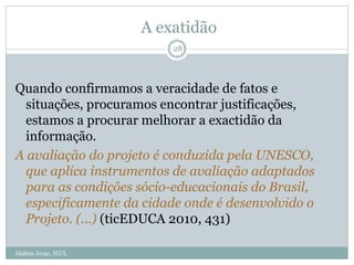 A exatidão
Quando confirmamos a veracidade de fatos e
situações, procuramos encontrar justificações,
estamos a procurar melhorar a exactidão da
informação.
A avaliação do projeto é conduzida pela UNESCO,
que aplica instrumentos de avaliação adaptados
para as condições sócio-educacionais do Brasil,
especificamente da cidade onde é desenvolvido o
Projeto. (…) (ticEDUCA 2010, 431)
28
Idalina Jorge, IEUL
 