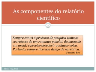 Idalina Jorge, IEUL
3
As componentes do relatório
científico
Sempre contei o processo de pesquisa como se
se tratasse de um romance policial, da busca de
um graal: é preciso descobrir qualquer coisa.
Portanto, sempre tive esse desejo de narrativa.
Umberto Eco
 